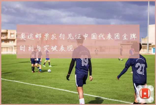 奥运邮票发行见证中国代表团金牌时刻与突破表现