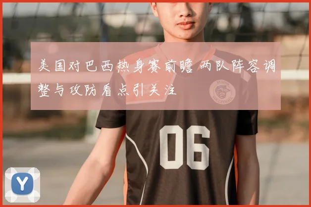 美国对巴西热身赛前瞻 两队阵容调整与攻防看点引关注