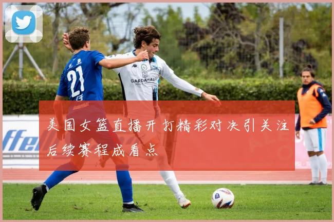 美国女篮直播开打精彩对决引关注后续赛程成看点