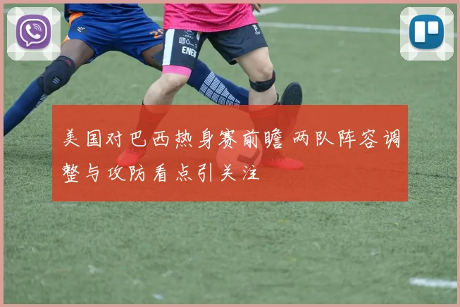 美国对巴西热身赛前瞻 两队阵容调整与攻防看点引关注