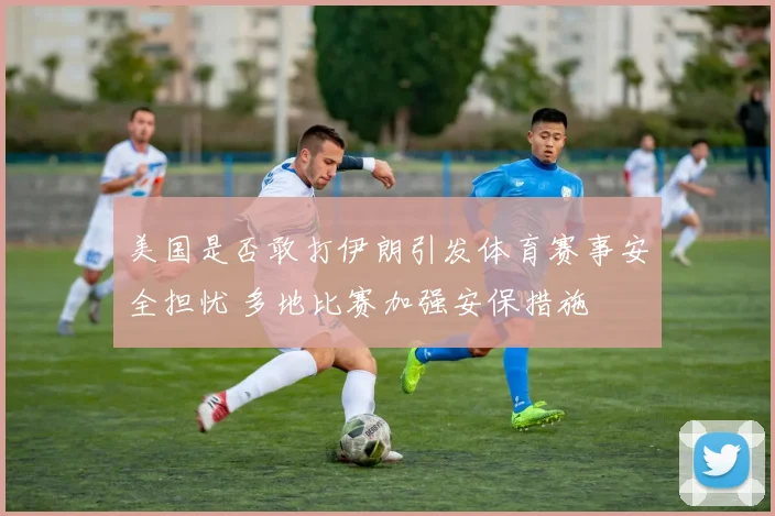 美国是否敢打伊朗引发体育赛事安全担忧 多地比赛加强安保措施