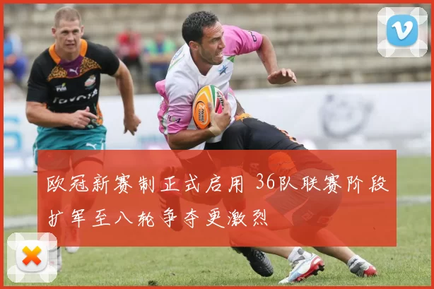 欧冠新赛制正式启用 36队联赛阶段扩军至八轮争夺更激烈